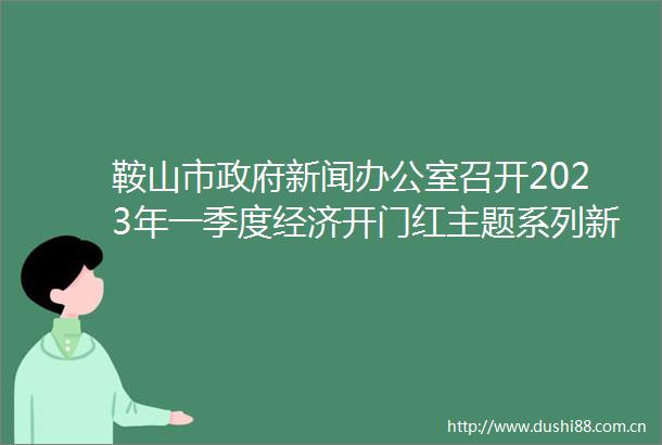 鞍山市新闻办公室召开2023年一季度经济开门红主题系列新闻发布会（第四场）
