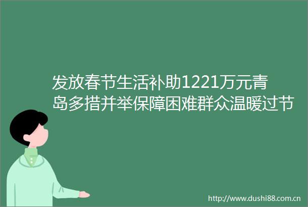 发放春节生活补助1221万元青岛多措并举保障困难群众温暖过节