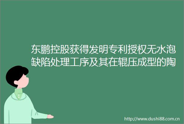 东鹏控股获得发明专利授权无水泡缺陷处理工序及其在辊压成型的陶瓷大板中的用途