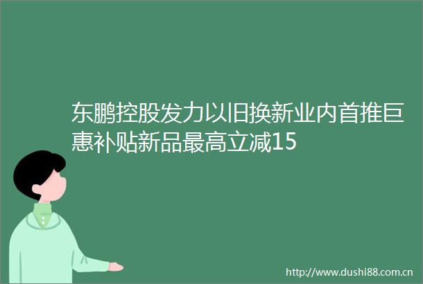 东鹏控股发力以旧换新业内首推巨惠补贴新品最高立减15