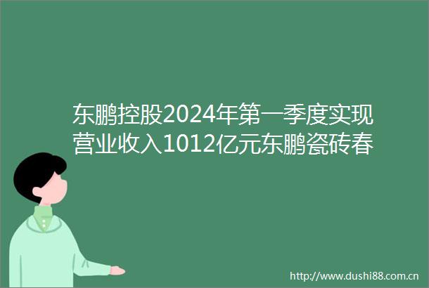 东鹏控股2024年第一季度实现营业收入1012亿元东鹏瓷砖春装周开启奶油风家居美学掀