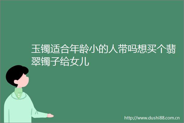 玉镯适合年龄小的人带吗想买个翡翠镯子给女儿