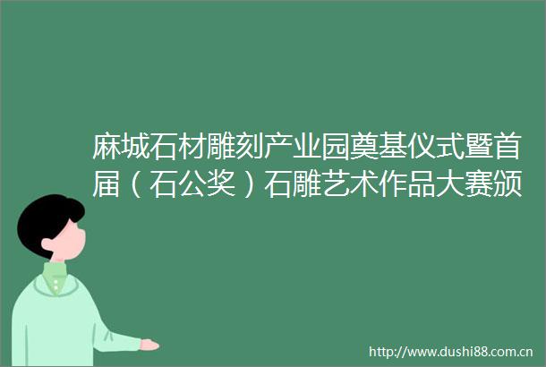 麻城石材雕刻产业园奠基仪式暨首届（石公奖）石雕艺术作品大赛颁奖仪式圆满举行