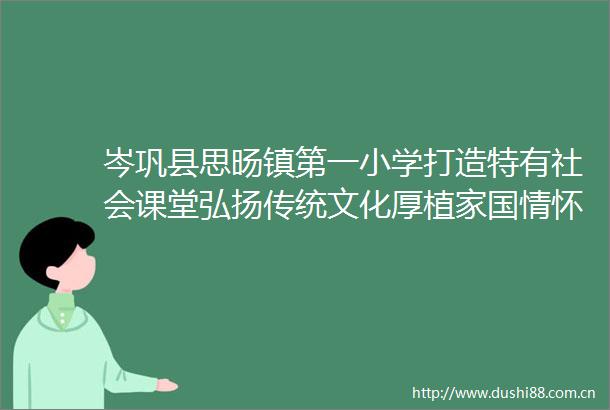 岑巩县思旸镇第一小学打造特有社会课堂弘扬传统文化厚植家国情怀