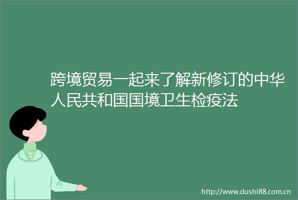 跨境贸易一起来了解新修订的中华共和国国境卫生检疫法