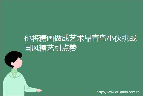 他将糖画做成艺术品青岛小伙挑战国风糖艺引点赞