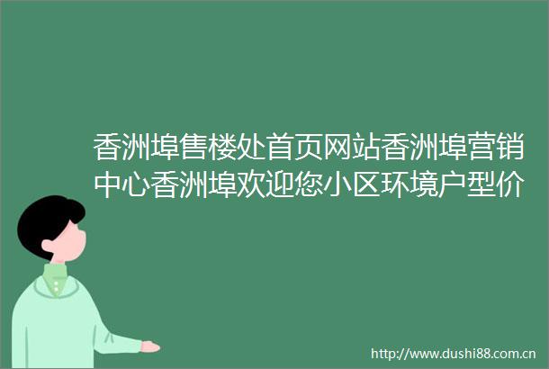 香洲埠售楼处首页网站香洲埠营销中心香洲埠欢迎您小区环境户型价格地址楼盘详情周边配套