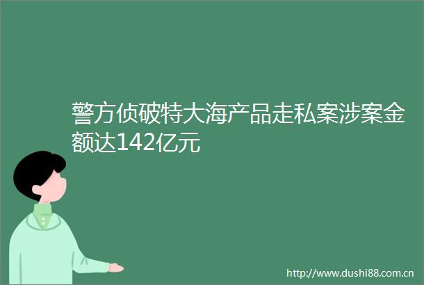 警方侦破特大海产品走私案涉案金额达142亿元