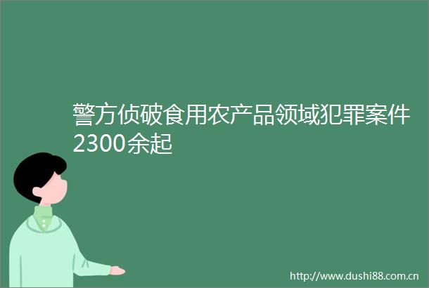 警方侦破食用农产品领域案件2300余起
