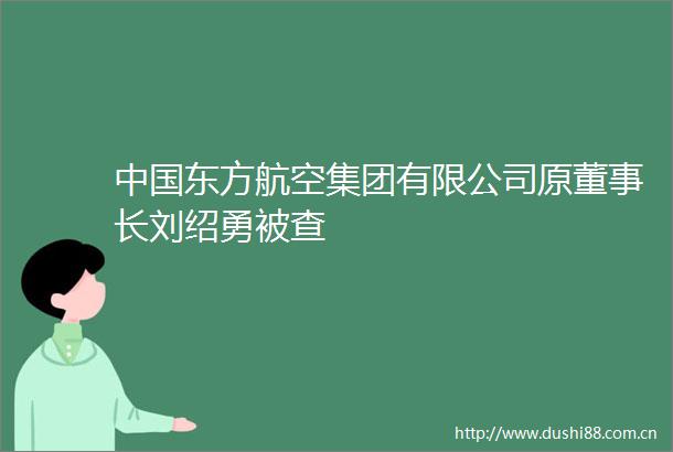 东方航空集团有限公司原董事长刘绍勇被查