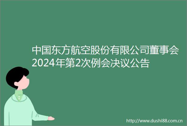 东方航空股份有限公司董事会2024年第2次例会决议公告