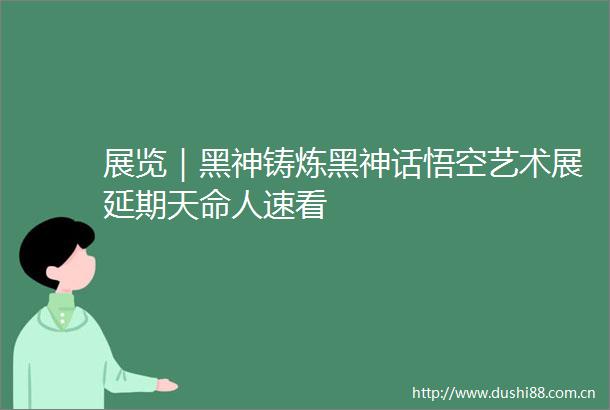 展览｜黑神铸炼黑神话悟空艺术展延期天命人速看