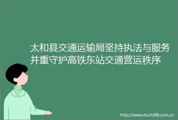 太和县交通运输局坚持与服务并重守护高铁东站交通营运秩序