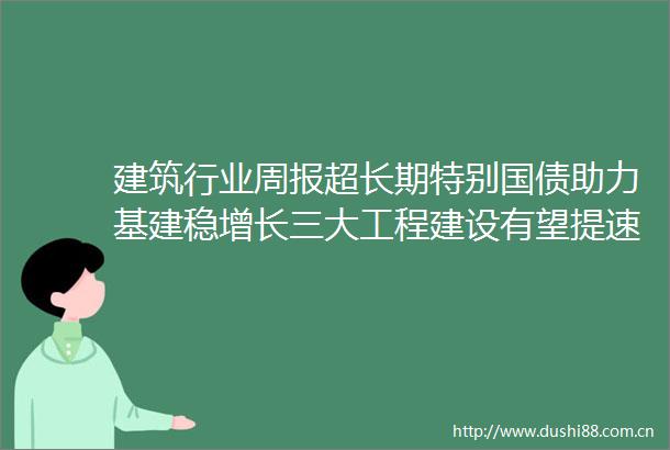 建筑行业周报超长期特别国债助力基建稳增长三大工程建设有望提速看好低估值基建央国企和城改板块