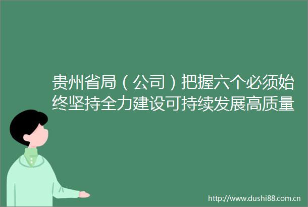贵州省局（公司）把握六个必须始终坚持全力建设可持续发展高质量发展的现代化企业