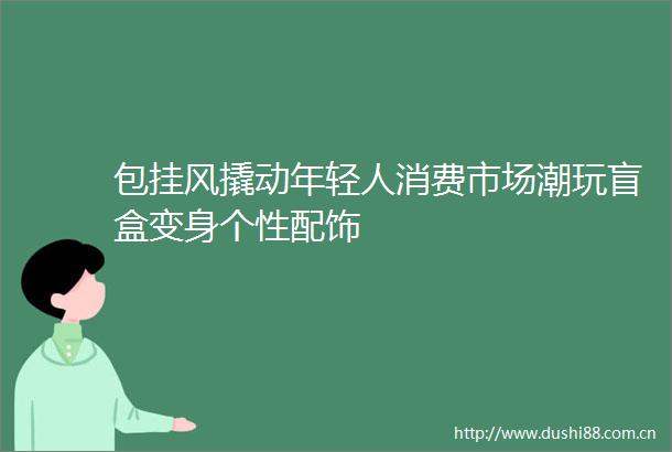 包挂风撬动年轻人消费市场潮玩盲盒变身个性配饰