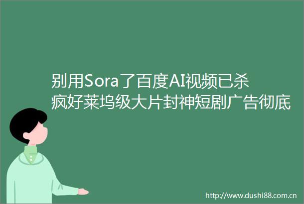别用Sora了百度AI视频已杀疯好莱坞级大片封神短剧彻底颠覆