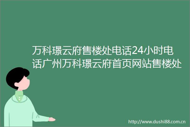 万科璟云府售楼处电话24小时电话广州万科璟云府首页网站售楼处楼盘详情