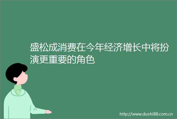 盛松成消费在今年经济增长中将扮演更重要的角色