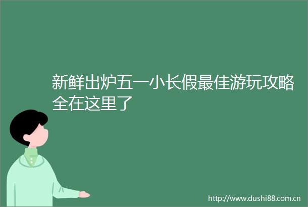 新鲜出炉五一小长假最佳游玩攻略全在这里了