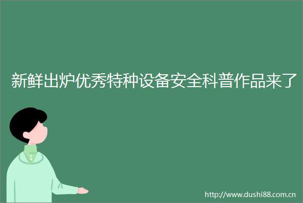 新鲜出炉优秀特种设备安全科普作品来了