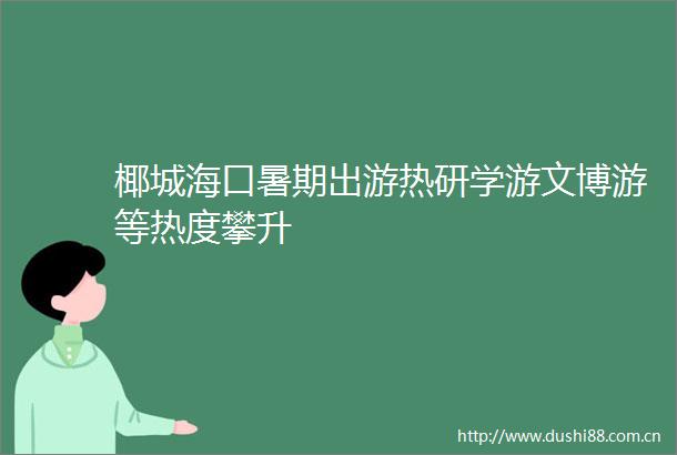 椰城海口暑期出游热研学游文博游等热度攀升