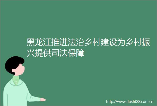 黑龙江推进法治乡村建设为乡村振兴提供司法保障