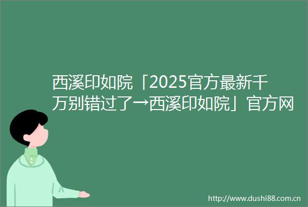 西溪印如院「2025官方最新千万别错过了→西溪印如院」官方网站