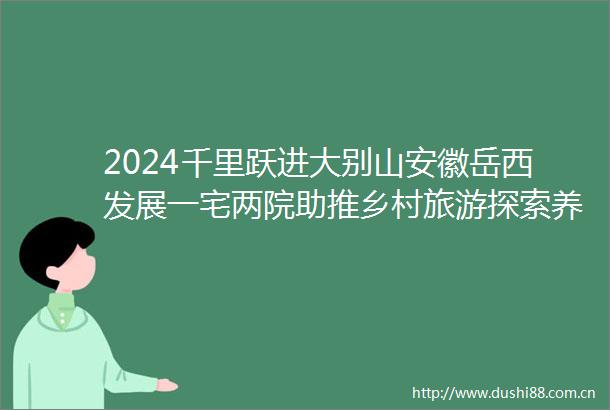 2024千里跃进大别山安徽岳西发展一宅两院助推乡村旅游探索养生修心红色旅游新体验
