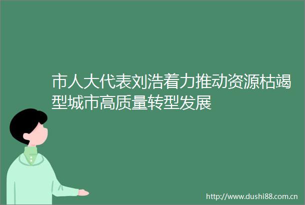 市人大代表刘浩着力推动资源枯竭型城市高质量转型发展