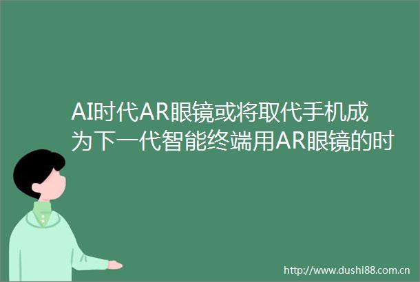 AI时代AR眼镜或将取代手机成为下一代智能终端用AR眼镜的时长未来或超过手机