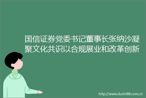 国信证券党委书记董事长张纳沙凝聚文化共识以合规展业和改革创新服务资本市场高质量发展券商
