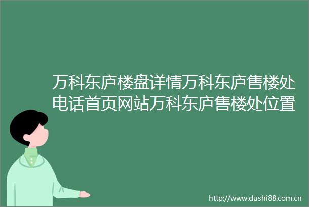 万科东庐楼盘详情万科东庐售楼处电话首页网站万科东庐售楼处位置介绍