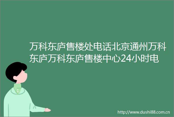 万科东庐售楼处电话北京通州万科东庐万科东庐售楼中心24小时电话