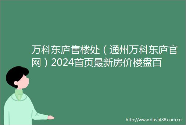 万科东庐售楼处（通州万科东庐官网）2024首页最新房价楼盘百科