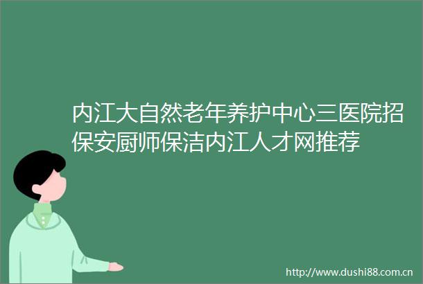内江大自然老年养护中心三医院招保安厨师保洁内江人才网推荐