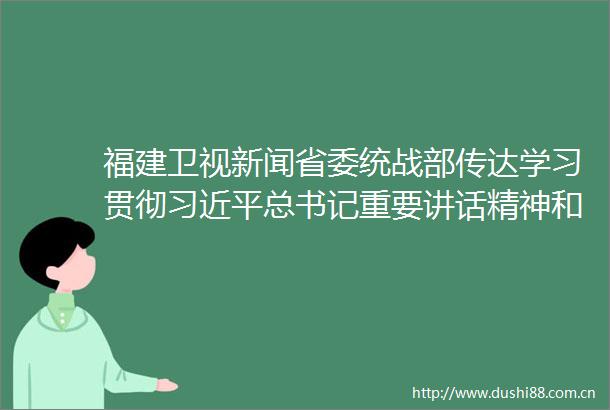 福建卫视新闻省委统战部传达学习贯彻总书记重要讲话精神和全国两会精神