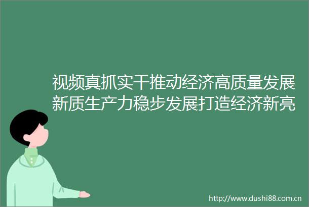 视频真抓实干推动经济高质量发展新质生产力稳步发展打造经济新亮点