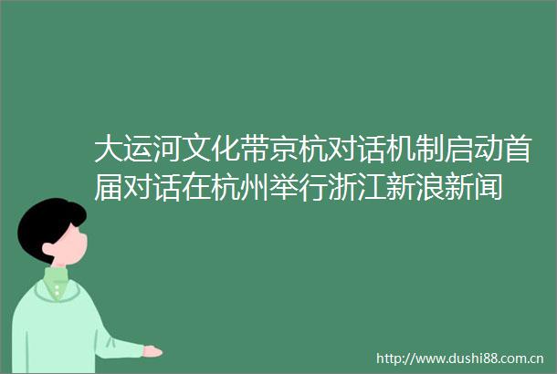 大运河文化带京杭对话机制启动首届对话在杭州举行浙江新浪新闻