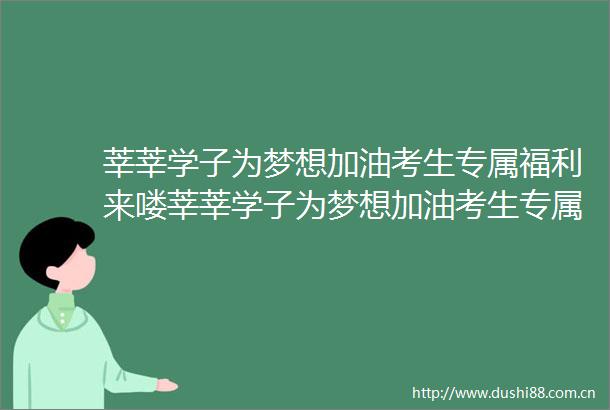 莘莘学子为梦想加油考生专属福利来喽莘莘学子为梦想加油考生专属福利来喽