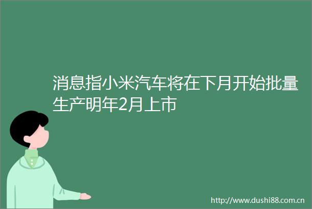 消息指小米汽车将在下月开始批量生产明年2月上市