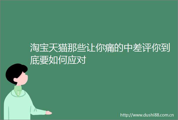 淘宝天猫那些让你痛的中差评你到底要如何应对