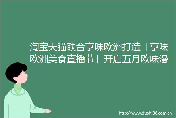 淘宝天猫联合享味欧洲打造「享味欧洲美食直播节」开启五月欧味漫游季