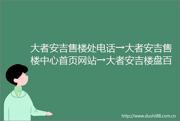 大者安吉售楼处电话→大者安吉售楼中心首页网站→大者安吉楼盘百科详情→24小时电话