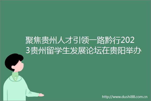 聚焦贵州人才引领一路黔行2023贵州留学生发展论坛在贵阳举办
