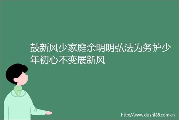鼓新风少家庭余明明弘法为务护少年初心不变展新风