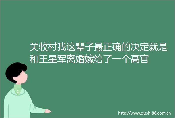 关牧村我这辈子最正确的决定就是和王星军离婚嫁给了一个高官