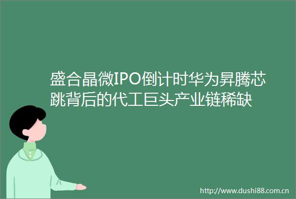 盛合晶微IPO倒计时华为昇腾芯跳背后的代工巨头产业链稀缺