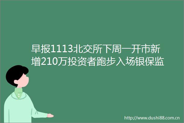 早报1113北交所下周一开市新增210万投资者跑步入场银保监会稳地价稳房价稳预期桥水Q3增持中概股清仓芯片股