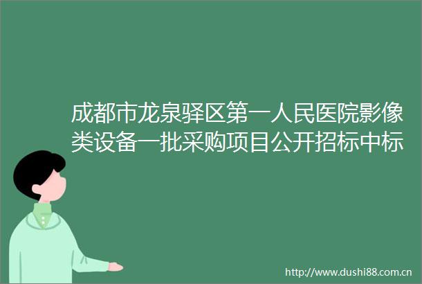 成都市龙泉驿区第一医院影像类设备一批采购项目公开招标中标公告